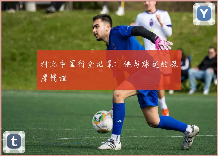 科比中国行全记录:他与球迷的深厚情谊
