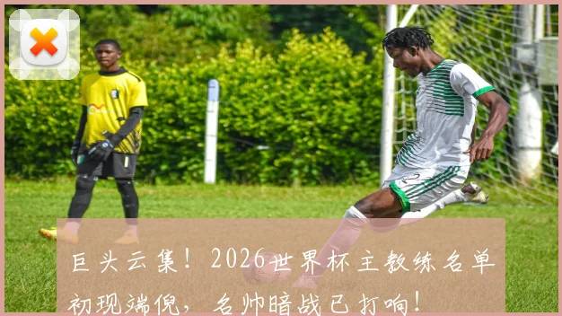 巨头云集！2026世界杯主教练名单初现端倪，名帅暗战已打响！