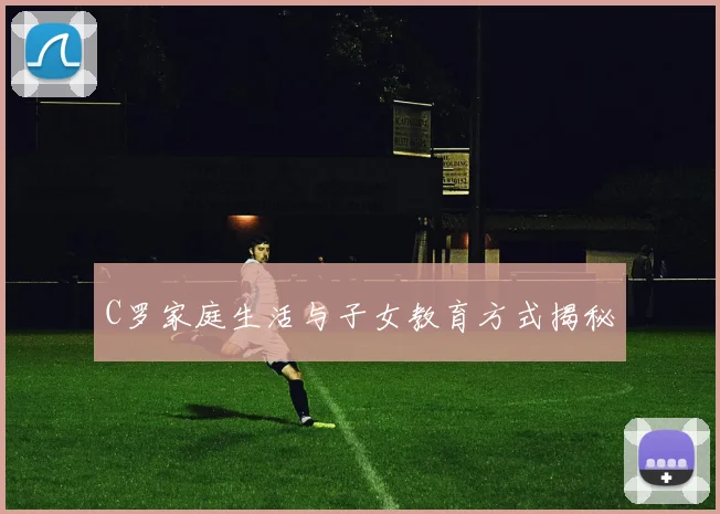 C罗家庭生活与子女教育方式揭秘