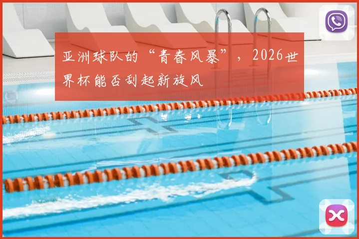 亚洲球队的“青春风暴”,2026世界杯能否刮起新旋风