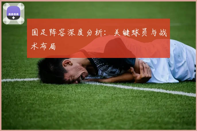 国足阵容深度分析:关键球员与战术布局