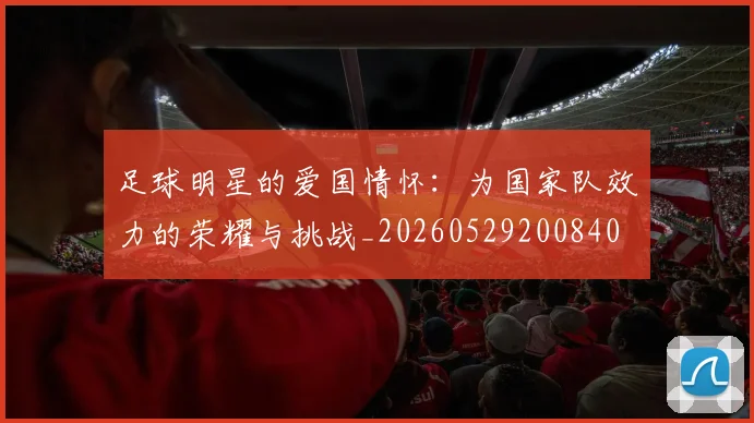 足球明星的爱国情怀:为国家队效力的荣耀与挑战_20260529200840