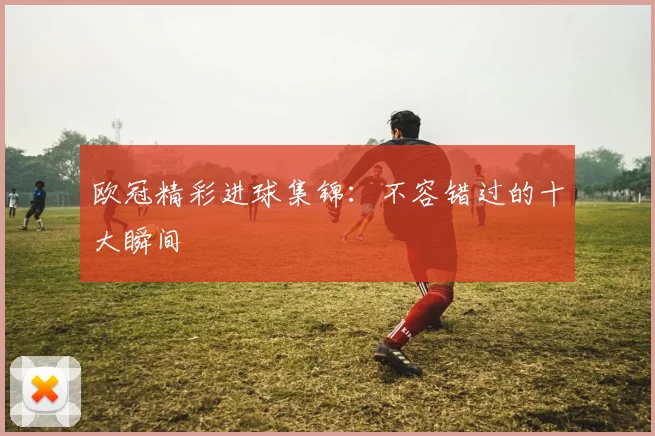 欧冠精彩进球集锦:不容错过的十大瞬间