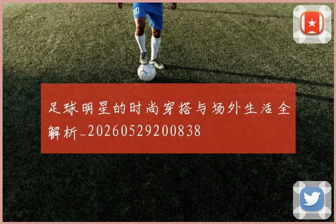 足球明星的时尚穿搭与场外生活全解析_20260529200838