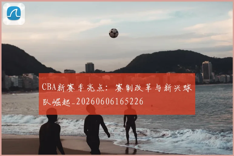 CBA新赛季亮点:赛制改革与新兴球队崛起_20260606165226