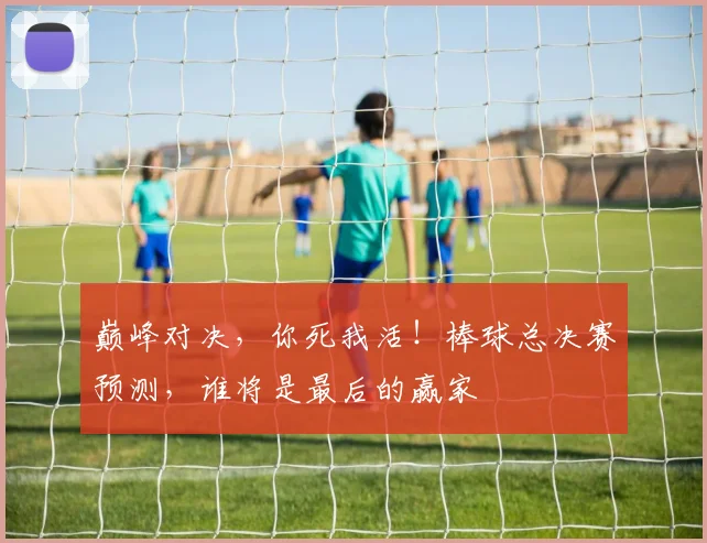巅峰对决，你死我活！棒球总决赛预测，谁将是最后的赢家